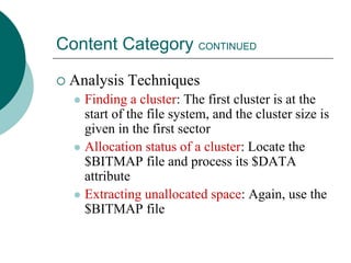 Content Category CONTINUED
 Analysis Techniques
 Finding a cluster: The first cluster is at the
start of the file system, and the cluster size is
given in the first sector
 Allocation status of a cluster: Locate the
$BITMAP file and process its $DATA
attribute
 Extracting unallocated space: Again, use the
$BITMAP file
 