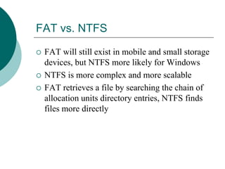 FAT vs. NTFS
 FAT will still exist in mobile and small storage
devices, but NTFS more likely for Windows
 NTFS is more complex and more scalable
 FAT retrieves a file by searching the chain of
allocation units directory entries, NTFS finds
files more directly
 