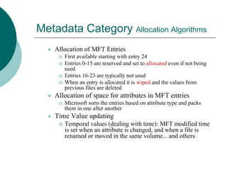 Metadata Category Allocation Algorithms
 Allocation of MFT Entries
 First available starting with entry 24
 Entries 0-15 are reserved and set to allocated even if not being
used
 Entries 16-23 are typically not used
 When an entry is allocated it is wiped and the values from
previous files are deleted
 Allocation of space for attributes in MFT entries
 Microsoft sorts the entries based on attribute type and packs
them in one after another
 Time Value updating
 Temporal values (dealing with time): MFT modified time
is set when an attribute is changed, and when a file is
renamed or moved in the same volume... and others
 