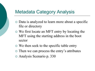 Metadata Category Analysis
 Data is analyzed to learn more about a specific
file or directory
 We first locate an MFT entry by locating the
MFT using the starting address in the boot
sector
 We then seek to the specific table entry
 Then we can process the entry’s attributes
 Analysis Scenario p. 330
 