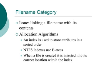 Filename Category
 Issue: linking a file name with its
contents
 Allocation Algorithms
 An index is used to store attributes in a
sorted order
 NTFS indexes use B-trees
 When a file is created it is inserted into its
correct location within the index
 