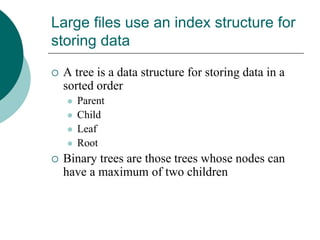 Large files use an index structure for
storing data
 A tree is a data structure for storing data in a
sorted order
 Parent
 Child
 Leaf
 Root
 Binary trees are those trees whose nodes can
have a maximum of two children
 