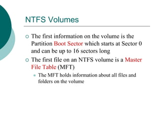 NTFS Volumes
 The first information on the volume is the
Partition Boot Sector which starts at Sector 0
and can be up to 16 sectors long
 The first file on an NTFS volume is a Master
File Table (MFT)
 The MFT holds information about all files and
folders on the volume
 