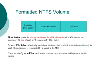 Formatted NTFS Volume
Partition
Boot Sector
Master File Table File Area
Boot Sector: gives the starting location of the MFT, cluster size (1 to 128 sectors, but
commonly 8), size of each MFT entry (usually 1024 bytes)
Master File Table: is basically a relational database table in which information (attributes) for
each file or directory is represented by a record in the MFT
There are also System Files: used by file system to store metadata and implement the file
system
 