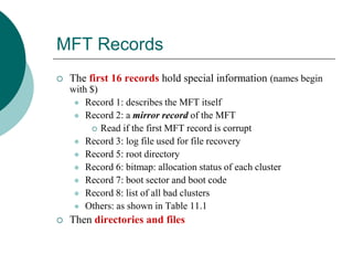MFT Records
 The first 16 records hold special information (names begin
with $)
 Record 1: describes the MFT itself
 Record 2: a mirror record of the MFT
 Read if the first MFT record is corrupt
 Record 3: log file used for file recovery
 Record 5: root directory
 Record 6: bitmap: allocation status of each cluster
 Record 7: boot sector and boot code
 Record 8: list of all bad clusters
 Others: as shown in Table 11.1
 Then directories and files
 