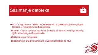 Sažimanje datoteka
LZNT1 algoritam – sažeta riječ referencira na podatke koji nisu cjelovito
sadržani u nesažetom međuspremniku
Sažeta riječ se obrađuje kopirajući podatke od početka do kraja ciljanog
dijela nesažetog međuspremnika
Sažima se po 16 klastera
Sažimanje je izvedivo samo ako je veličina klastera do 4KB
 