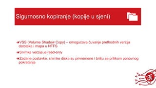 Sigurnosno kopiranje (kopije u sjeni)
VSS (Volume Shadow Copy) – omogućava čuvanje prethodnih verzija
datoteka i mapa u NTFS
Snimka verzije je read-only
Zadane postavke: snimke diska su privremene i brišu se prilikom ponovnog
pokretanja
 
