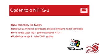 Općenito o NTFS-u
New Technology File System
Isključivo za Windows operacijske sustave temeljene na NT tehnologiji
Prva verzija izlazi 1993. godine (Windows NT 3.1)
Posljednja verzija 3.1 izlazi 2001. godine
 
