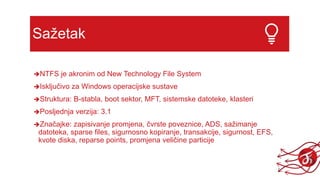 Sažetak
NTFS je akronim od New Technology File System
Isključivo za Windows operacijske sustave
Struktura: B-stabla, boot sektor, MFT, sistemske datoteke, klasteri
Posljednja verzija: 3.1
Značajke: zapisivanje promjena, čvrste poveznice, ADS, sažimanje
datoteka, sparse files, sigurnosno kopiranje, transakcije, sigurnost, EFS,
kvote diska, reparse points, promjena veličine particije
 