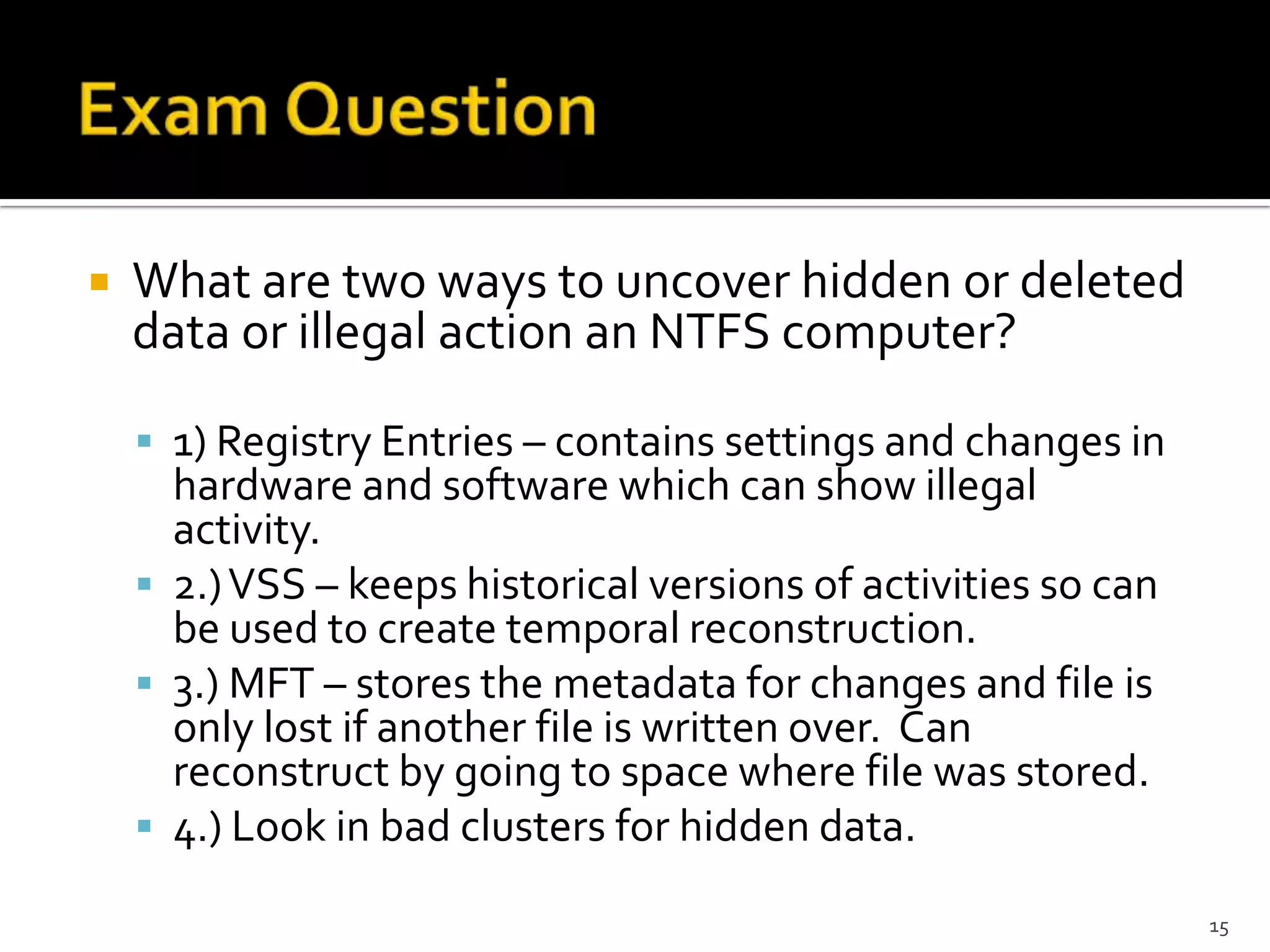    What are two ways to uncover hidden or deleted
    data or illegal action an NTFS computer?

     1) Registry Entries – contains settings and changes in
      hardware and software which can show illegal
      activity.
     2.) VSS – keeps historical versions of activities so can
      be used to create temporal reconstruction.
     3.) MFT – stores the metadata for changes and file is
      only lost if another file is written over. Can
      reconstruct by going to space where file was stored.
     4.) Look in bad clusters for hidden data.

                                                                 15
 
