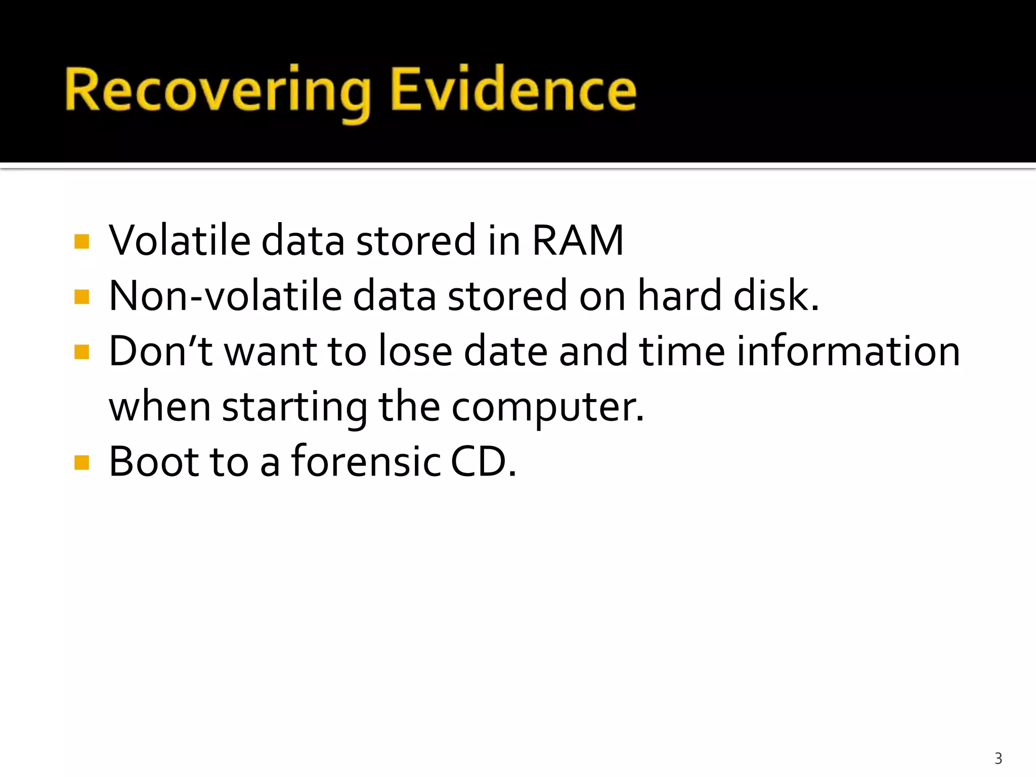    Volatile data stored in RAM
   Non-volatile data stored on hard disk.
   Don’t want to lose date and time information
    when starting the computer.
   Boot to a forensic CD.




                                                   3
 