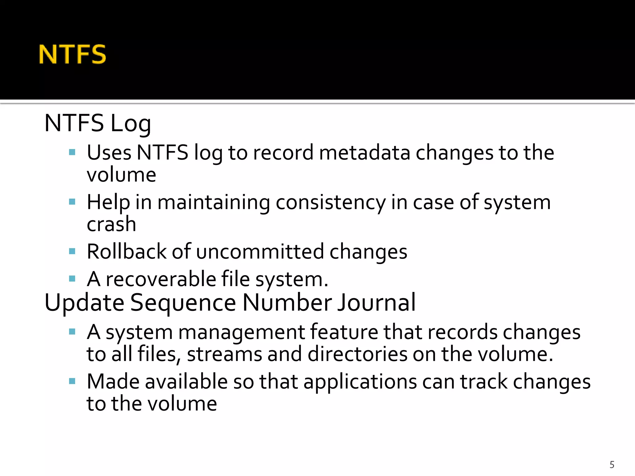 NTFS Log
  Uses NTFS log to record metadata changes to the
   volume
  Help in maintaining consistency in case of system
   crash
  Rollback of uncommitted changes
  A recoverable file system.
Update Sequence Number Journal
  A system management feature that records changes
   to all files, streams and directories on the volume.
  Made available so that applications can track changes
   to the volume

                                                           5
 
