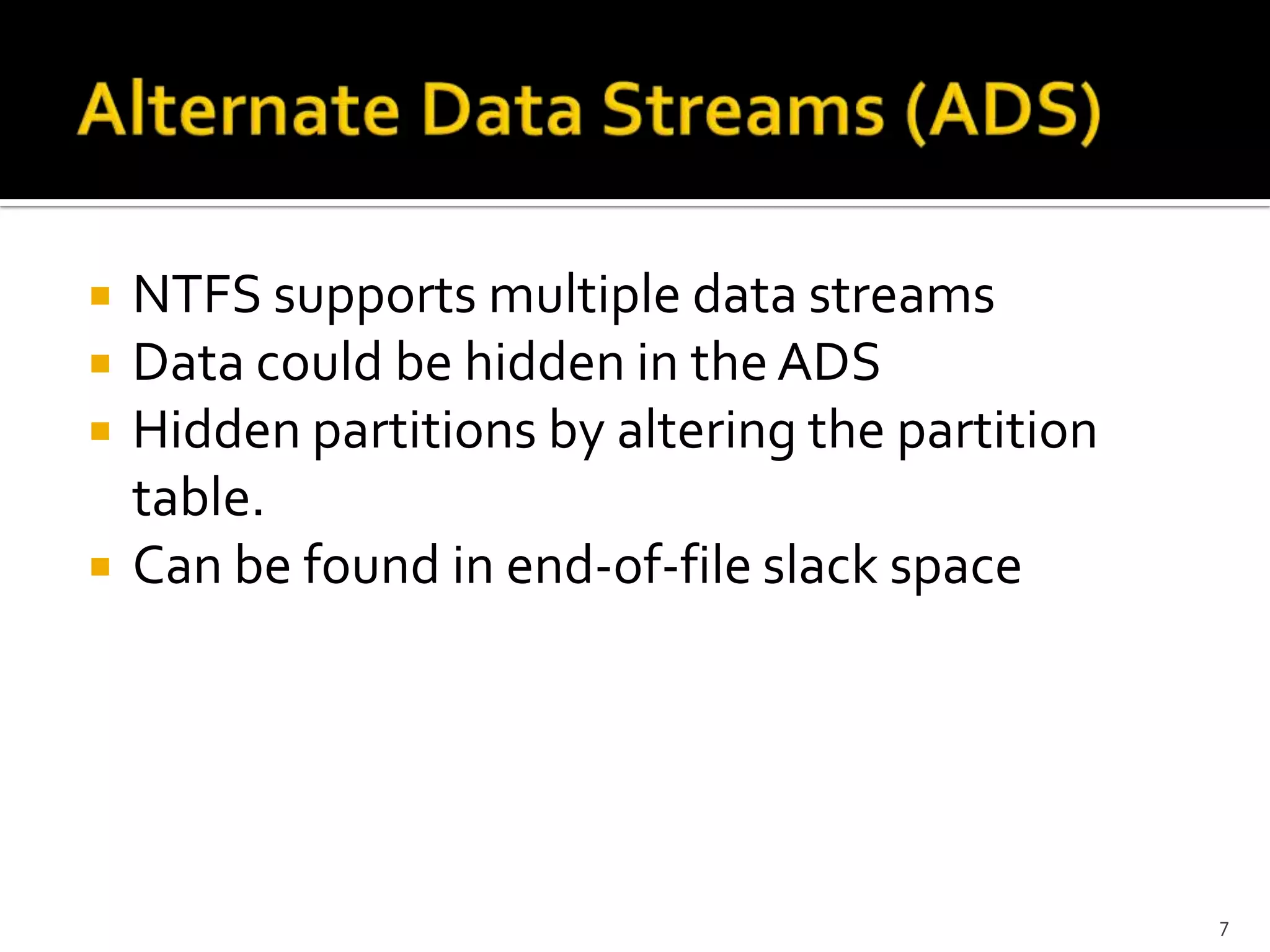    NTFS supports multiple data streams
   Data could be hidden in the ADS
   Hidden partitions by altering the partition
    table.
   Can be found in end-of-file slack space




                                                  7
 
