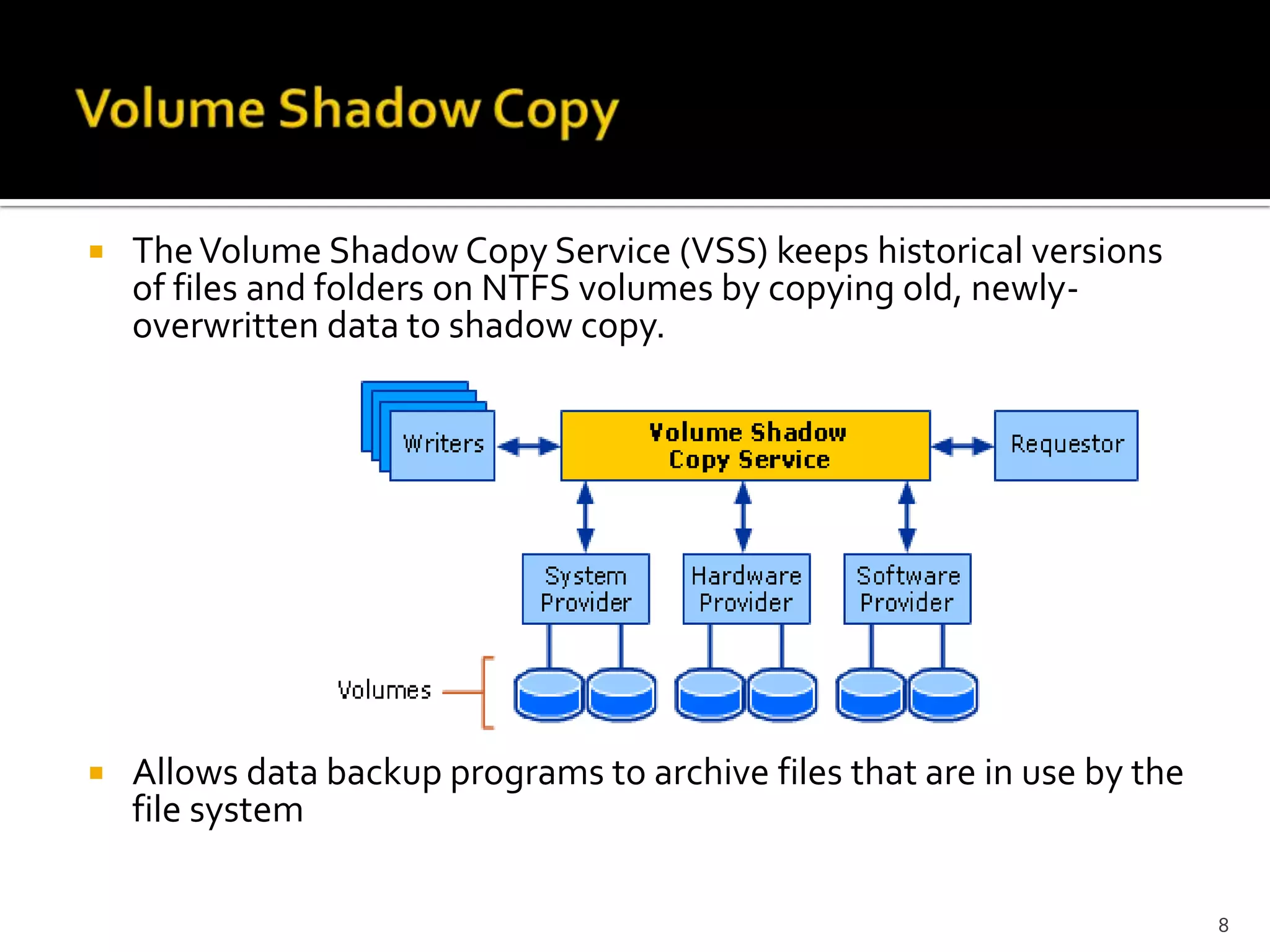    The Volume Shadow Copy Service (VSS) keeps historical versions
    of files and folders on NTFS volumes by copying old, newly-
    overwritten data to shadow copy.




   Allows data backup programs to archive files that are in use by the
    file system

                                                                          8
 