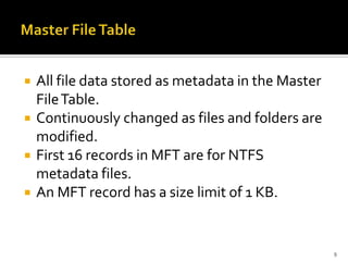    All file data stored as metadata in the Master
    File Table.
   Continuously changed as files and folders are
    modified.
   First 16 records in MFT are for NTFS
    metadata files.
   An MFT record has a size limit of 1 KB.


                                                     9
 