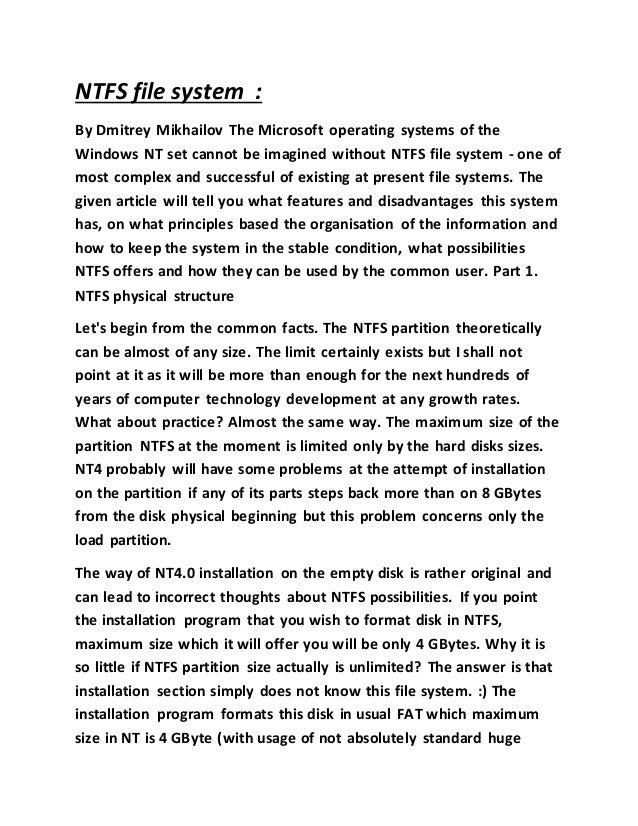NTFS file system :
By Dmitrey Mikhailov The Microsoft operating systems of the
Windows NT set cannot be imagined without NTFS file system - one of
most complex and successful of existing at present file systems. The
given article will tell you what features and disadvantages this system
has, on what principles based the organisation of the information and
how to keep the system in the stable condition, what possibilities
NTFS offers and how they can be used by the common user. Part 1.
NTFS physical structure
Let's begin from the common facts. The NTFS partition theoretically
can be almost of any size. The limit certainly exists but I shall not
point at it as it will be more than enough for the next hundreds of
years of computer technology development at any growth rates.
What about practice? Almost the same way. The maximum size of the
partition NTFS at the moment is limited only by the hard disks sizes.
NT4 probably will have some problems at the attempt of installation
on the partition if any of its parts steps back more than on 8 GBytes
from the disk physical beginning but this problem concerns only the
load partition.
The way of NT4.0 installation on the empty disk is rather original and
can lead to incorrect thoughts about NTFS possibilities. If you point
the installation program that you wish to format disk in NTFS,
maximum size which it will offer you will be only 4 GBytes. Why it is
so little if NTFS partition size actually is unlimited? The answer is that
installation section simply does not know this file system. :) The
installation program formats this disk in usual FAT which maximum
size in NT is 4 GByte (with usage of not absolutely standard huge
 