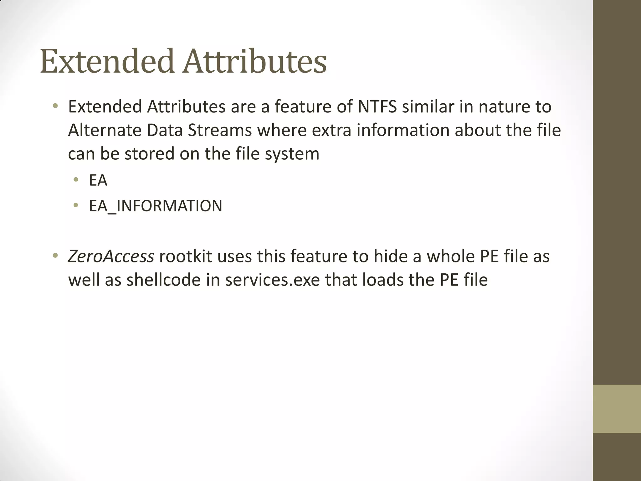 Extended Attributes
• Extended Attributes are a feature of NTFS similar in nature to
Alternate Data Streams where extra information about the file
can be stored on the file system
• EA
• EA_INFORMATION
• ZeroAccess rootkit uses this feature to hide a whole PE file as
well as shellcode in services.exe that loads the PE file
 