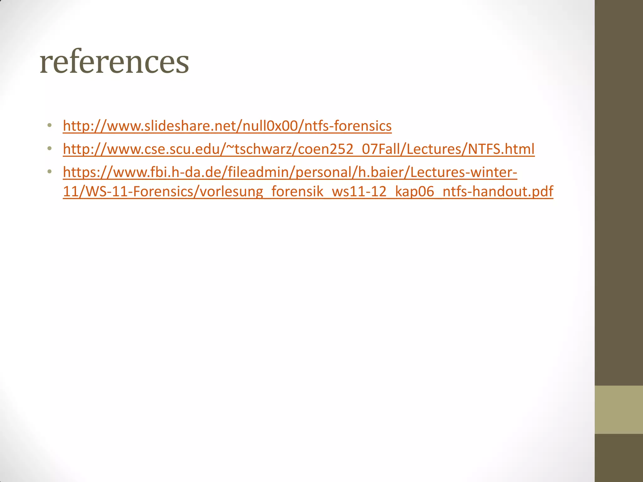 references
• http://www.slideshare.net/null0x00/ntfs-forensics
• http://www.cse.scu.edu/~tschwarz/coen252_07Fall/Lectures/NTFS.html
• https://www.fbi.h-da.de/fileadmin/personal/h.baier/Lectures-winter-
11/WS-11-Forensics/vorlesung_forensik_ws11-12_kap06_ntfs-handout.pdf
 