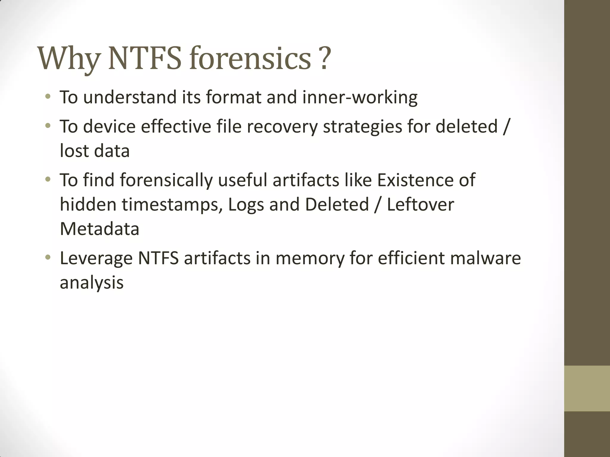 Why NTFS forensics ?
• To understand its format and inner-working
• To device effective file recovery strategies for deleted /
lost data
• To find forensically useful artifacts like Existence of
hidden timestamps, Logs and Deleted / Leftover
Metadata
• Leverage NTFS artifacts in memory for efficient malware
analysis
 