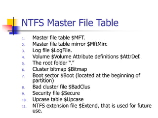 NTFS Master File Table
1. Master file table $MFT.
2. Master file table mirror $MftMirr.
3. Log file $LogFile.
4. Volume $Volume Attribute definitions $AttrDef.
5. The root folder “.”
6. Cluster bitmap $Bitmap
7. Boot sector $Boot (located at the beginning of
partition)
8. Bad cluster file $BadClus
9. Security file $Secure
10. Upcase table $Upcase
11. NTFS extension file $Extend, that is used for future
use.
 