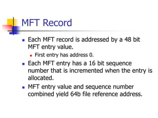 MFT Record
 Each MFT record is addressed by a 48 bit
MFT entry value.
 First entry has address 0.
 Each MFT entry has a 16 bit sequence
number that is incremented when the entry is
allocated.
 MFT entry value and sequence number
combined yield 64b file reference address.
 