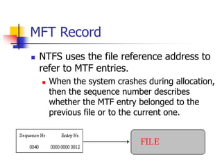 MFT Record
 NTFS uses the file reference address to
refer to MTF entries.
 When the system crashes during allocation,
then the sequence number describes
whether the MTF entry belonged to the
previous file or to the current one.
 