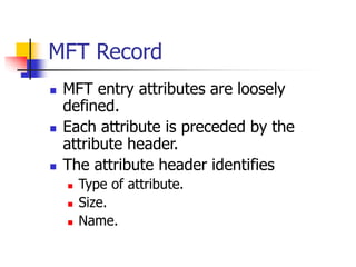 MFT Record
 MFT entry attributes are loosely
defined.
 Each attribute is preceded by the
attribute header.
 The attribute header identifies
 Type of attribute.
 Size.
 Name.
 