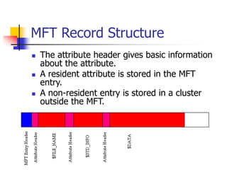 MFT Record Structure
 The attribute header gives basic information
about the attribute.
 A resident attribute is stored in the MFT
entry.
 A non-resident entry is stored in a cluster
outside the MFT.
 