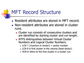 MFT Record Structure
 Resident attributes are stored in MFT record.
 Non-resident attributes are stored in cluster
runs.
 Cluster run consists of consecutive clusters and
are identified by starting cluster and run length.
 NTFS distinguishes between Virtual Cluster
Numbers and Logical Cluster Numbers.
 LCN * (#sectors in cluster) = sector number
 LCN 0 is first cluster in the volume (boot sector).
 VCN 0 refers to the first cluster in a cluster run.
 
