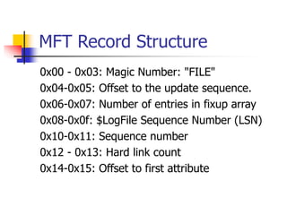 MFT Record Structure
0x00 - 0x03: Magic Number: "FILE"
0x04-0x05: Offset to the update sequence.
0x06-0x07: Number of entries in fixup array
0x08-0x0f: $LogFile Sequence Number (LSN)
0x10-0x11: Sequence number
0x12 - 0x13: Hard link count
0x14-0x15: Offset to first attribute
 
