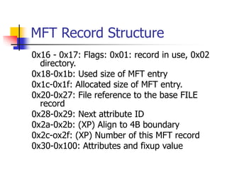 MFT Record Structure
0x16 - 0x17: Flags: 0x01: record in use, 0x02
directory.
0x18-0x1b: Used size of MFT entry
0x1c-0x1f: Allocated size of MFT entry.
0x20-0x27: File reference to the base FILE
record
0x28-0x29: Next attribute ID
0x2a-0x2b: (XP) Align to 4B boundary
0x2c-ox2f: (XP) Number of this MFT record
0x30-0x100: Attributes and fixup value
 
