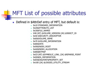 MFT List of possible attributes
 Defined in $AttrDef entry of MFT, but default is:
 0x10 STANDARD_INFORMATION
 0x20$ATTRIBUTE_LIST
 0x30$FILE_NAME0
 X40 (NT) $VOLUME_VERSION (2K) $OBJECT_ID
 0x50 $SECURITY_DESCRIPTOR
 0x60$VOLUME_NAME
 0x70 $VOLUME_INFORMATION
 0x80$DATA
 0x90$INDEX_ROOT
 0xA0$INDEX_ALLOCATION
 0xB0$BITMAP
 0xC0 (NT) $SYMBOLIC_LINK, (2K) $REPARSE_POINT
 0xD0$EA_INFORMATION
 0xE0$EA0xF0NT$PROPERTY_SET
 0x100 (2K) $LOGGED_UTILITY_STREAM
 