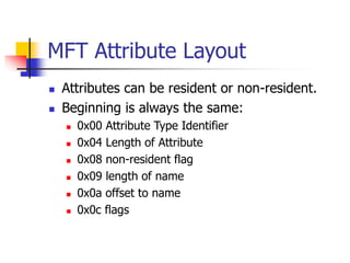 MFT Attribute Layout
 Attributes can be resident or non-resident.
 Beginning is always the same:
 0x00 Attribute Type Identifier
 0x04 Length of Attribute
 0x08 non-resident flag
 0x09 length of name
 0x0a offset to name
 0x0c flags
 