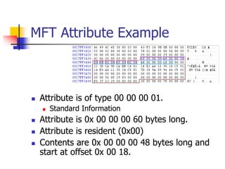 MFT Attribute Example
 Attribute is of type 00 00 00 01.
 Standard Information
 Attribute is 0x 00 00 00 60 bytes long.
 Attribute is resident (0x00)
 Contents are 0x 00 00 00 48 bytes long and
start at offset 0x 00 18.
 