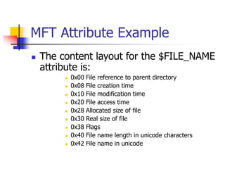 MFT Attribute Example
 The content layout for the $FILE_NAME
attribute is:
 0x00 File reference to parent directory
 0x08 File creation time
 0x10 File modification time
 0x20 File access time
 0x28 Allocated size of file
 0x30 Real size of file
 0x38 Flags
 0x40 File name length in unicode characters
 0x42 File name in unicode
 