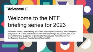 Welcome to the NTF
briefing series for 2023
Facilitated by Prof Debbie Holley (NTF) with Prof Angela O'Sullivan (Chair ANTF) Prof
Sally Brown (NTF and former ANTF Chair) and welcoming Kate Coulson, one of our
'new' 2022 intake. Supported by Dr Danielle Hargreaves & Karen Hustler from
the Teaching Excellence Awards Team (Advance HE)
 