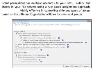 Grant permissions for multiple Accounts to your Files, Folders, and
Shares in your File servers using a rule-based assignment approach.
Highly effective in controlling different types of access
based on the different Organizational Roles for users and groups

 