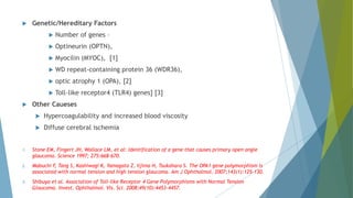  Genetic/Hereditary Factors
 Number of genes –
 Optineurin (OPTN),
 Myocilin (MYOC), [1]
 WD repeat-containing protein 36 (WDR36),
 optic atrophy 1 (OPA), [2]
 Toll-like receptor4 (TLR4) genes] [3]
 Other Caueses
 Hypercoagulability and increased blood viscosity
 Diffuse cerebral ischemia
1. Stone EM, Fingert JH, Wallace LM, et al: Identification of a gene that causes primary open angle
glaucoma. Science 1997; 275:668–670.
2. Mabuchi F, Tang S, Kashiwagi K, Yamagata Z, Iijima H, Tsukahara S. The OPA1 gene polymorphism is
associated with normal tension and high tension glaucoma. Am J Ophthalmol. 2007;143(1):125–130.
3. Shibuya et al. Association of Toll-like Receptor 4 Gene Polymorphisms with Normal Tension
Glaucoma. Invest. Ophthalmol. Vis. Sci. 2008;49(10):4453-4457.
 