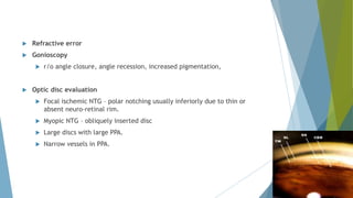  Refractive error
 Gonioscopy
 r/o angle closure, angle recession, increased pigmentation,
 Optic disc evaluation
 Focal ischemic NTG – polar notching usually inferiorly due to thin or
absent neuro-retinal rim.
 Myopic NTG – obliquely inserted disc
 Large discs with large PPA.
 Narrow vessels in PPA.
 