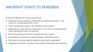 IMPORTANT POINTS TO REMEMBER:
Summary of Results over 5 year span of study:
 Progression to disc change or visual field loss significantly higher in the
control vs. treated group (35% vs 12%)
 Time to progression longer in the treated vs control group
 Progression of visual field loss was greater in the control vs treated group
(after adjusting for effect of cataract)
 65% of untreated eyes showed no progression over 5 years
 Some patients continued to progress despite a 30% IOP lowering
 Disc heme is a strong negative prognostic sign (faster progression)
 Progression was faster in patients with migraine headaches and in females
 