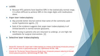  LASERS
 Because NTG patients have baseline IOPs in the statistically normal range,
it is often difficult to achieve IOPs in the single digits with medications
alone.
 Argon laser trabeculoplasty
 May provide better diurnal control than some of the commonly used
ocular hypotensive agents. [1]
 Bulk of the evidence suggests that argon laser trabeculoplasty is of
limited benefit in normal-tension glaucoma.
 Worth trying in patients who are reluctant to undergo, or are high-risk
candidates for surgical intervention. [2]
 Selective laser trabaculoplasty
1. Sharpe ED, Simmons RJ: Argon laser trabeculoplasty as a means of decreasing intraocular pressure
from ‘normal’ levels in glaucomatous eyes, Am J Ophthalmol 99:704, 1985.
2. Schulzer M: The Normal-Tension Glaucoma Study Group: intraocular pressure reduction in normal-
tension glaucoma patients, Ophthalmology 99:1468, 1992.
 