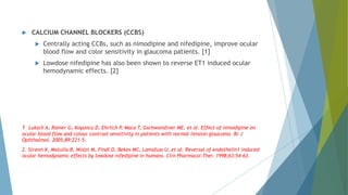  CALCIUM CHANNEL BLOCKERS (CCBS)
 Centrally acting CCBs, such as nimodipine and nifedipine, improve ocular
blood flow and color sensitivity in glaucoma patients. [1]
 Lowdose nifedipine has also been shown to reverse ET1 induced ocular
hemodynamic effects. [2]
1 Luksch A, Rainer G, Koyuncu D, Ehrlich P, Maca T, Gschwandtner ME, et al. Effect of nimodipine on
ocular blood flow and colour contrast sensitivity in patients with normal tension glaucoma. Br J
Ophthalmol. 2005;89:221–5.
2. Strenn K, Matulla B, Wolzt M, Findl O, Bekes MC, Lamsfuss U, et al. Reversal of endothelin1 induced
ocular hemodynamic effects by lowdose nifedipine in humans. Clin Pharmacol Ther. 1998;63:54–63.
 