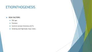ETIOPATHOGENESIS
 RISK FACTORS
 Old age.
 Females
 Central corneal thickness (CCT)
 Smoking and high body mass index.
 
