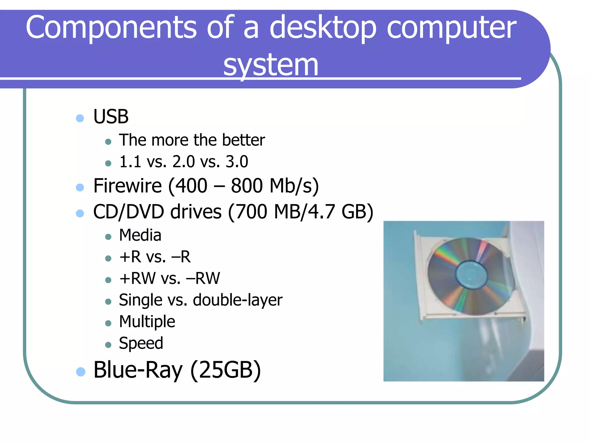 Components of a desktop computer systemUSBThe more the better1.1 vs. 2.0 vs. 3.0Firewire (400 – 800 Mb/s)CD/DVD drives (700 MB/4.7 GB)Media+R vs. –R+RW vs. –RWSingle vs. double-layerMultipleSpeedBlue-Ray (25GB)