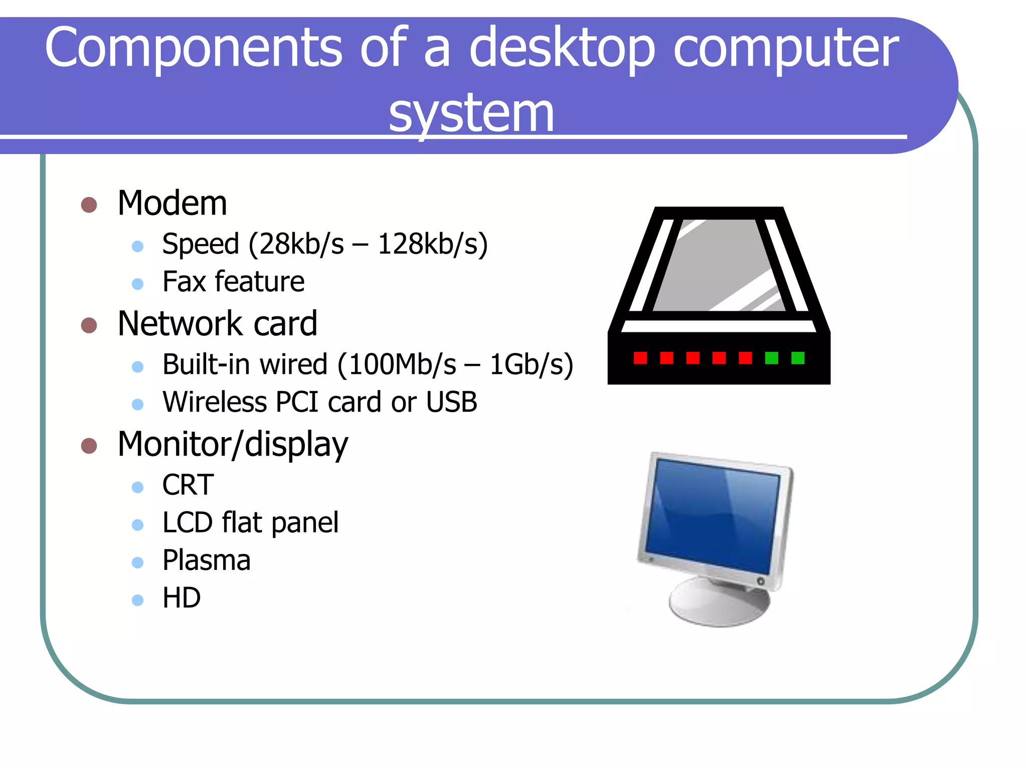 Components of a desktop computer systemModemSpeed (28kb/s – 128kb/s)Fax featureNetwork cardBuilt-in wired (100Mb/s – 1Gb/s)Wireless PCI card or USBMonitor/displayCRTLCD flat panelPlasmaHD