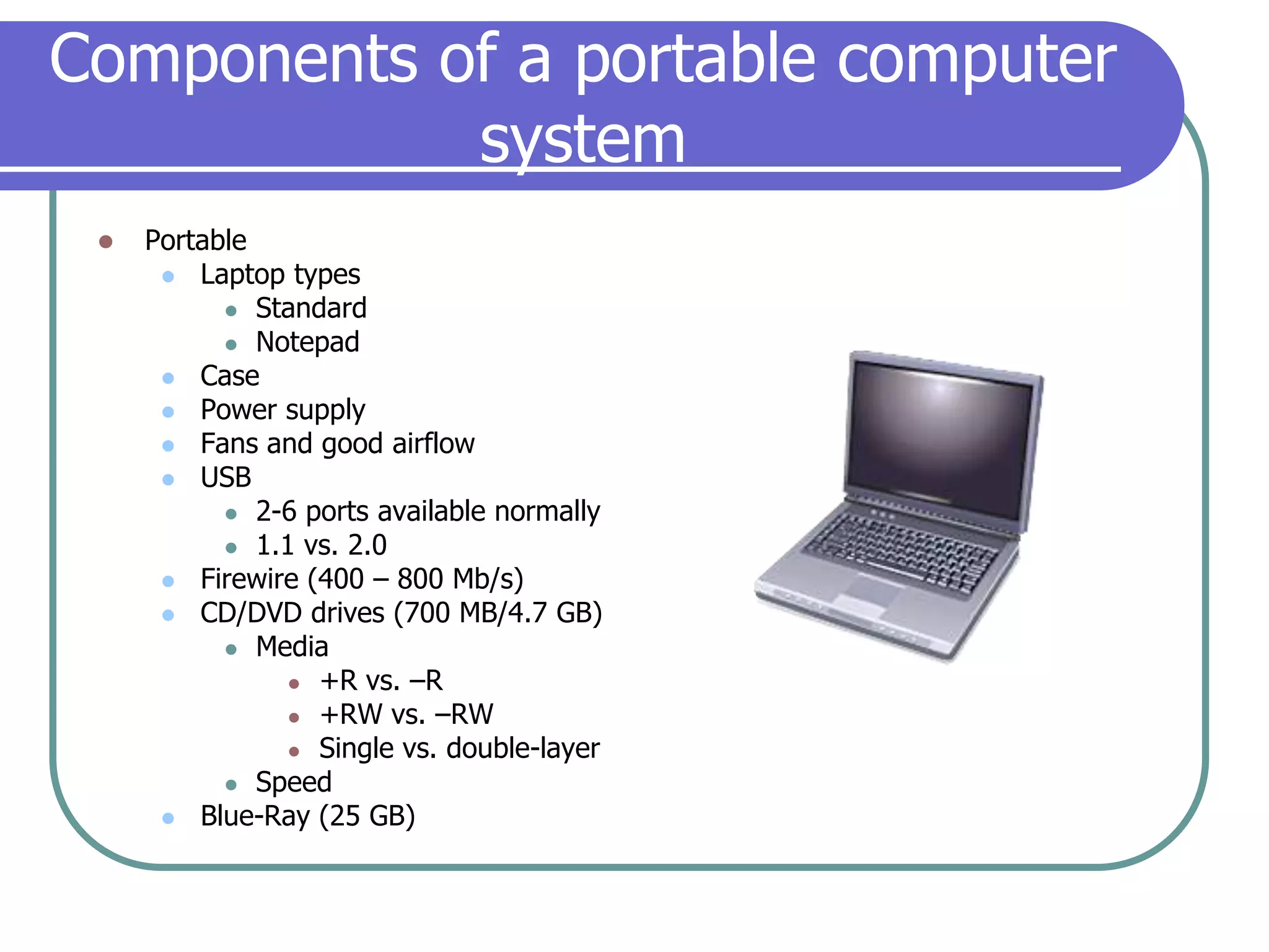 Components of a portable computer systemPortableLaptop typesStandardNotepadCasePower supplyFans and good airflowUSB2-6 ports available normally1.1 vs. 2.0Firewire (400 – 800 Mb/s)CD/DVD drives (700 MB/4.7 GB)Media+R vs. –R+RW vs. –RWSingle vs. double-layerSpeedBlue-Ray (25 GB)