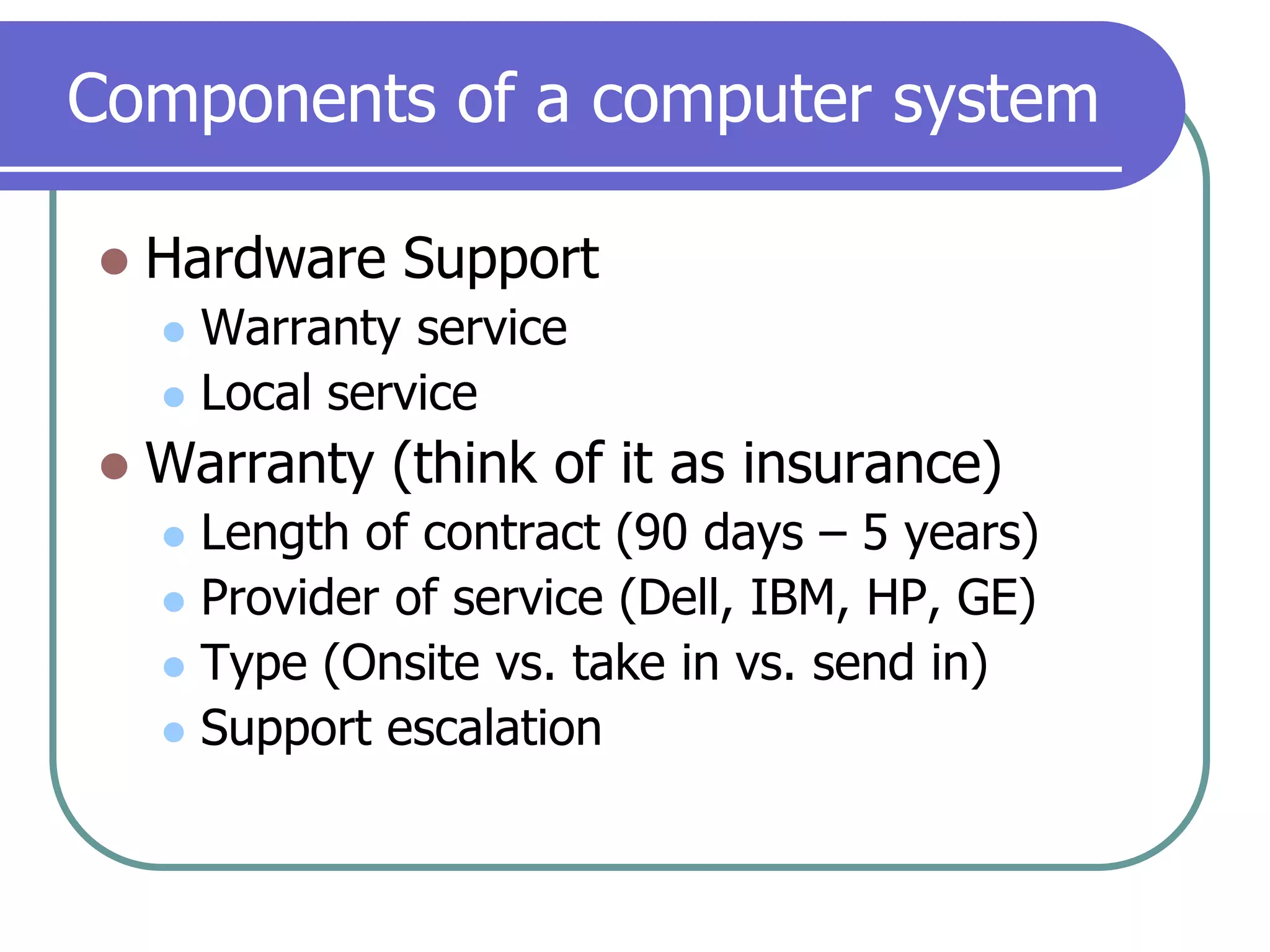 Components of a computer systemHardware SupportWarranty serviceLocal serviceWarranty (think of it as insurance)Length of contract (90 days – 5 years)Provider of service (Dell, IBM, HP, GE)Type (Onsite vs. take in vs. send in)Support escalation