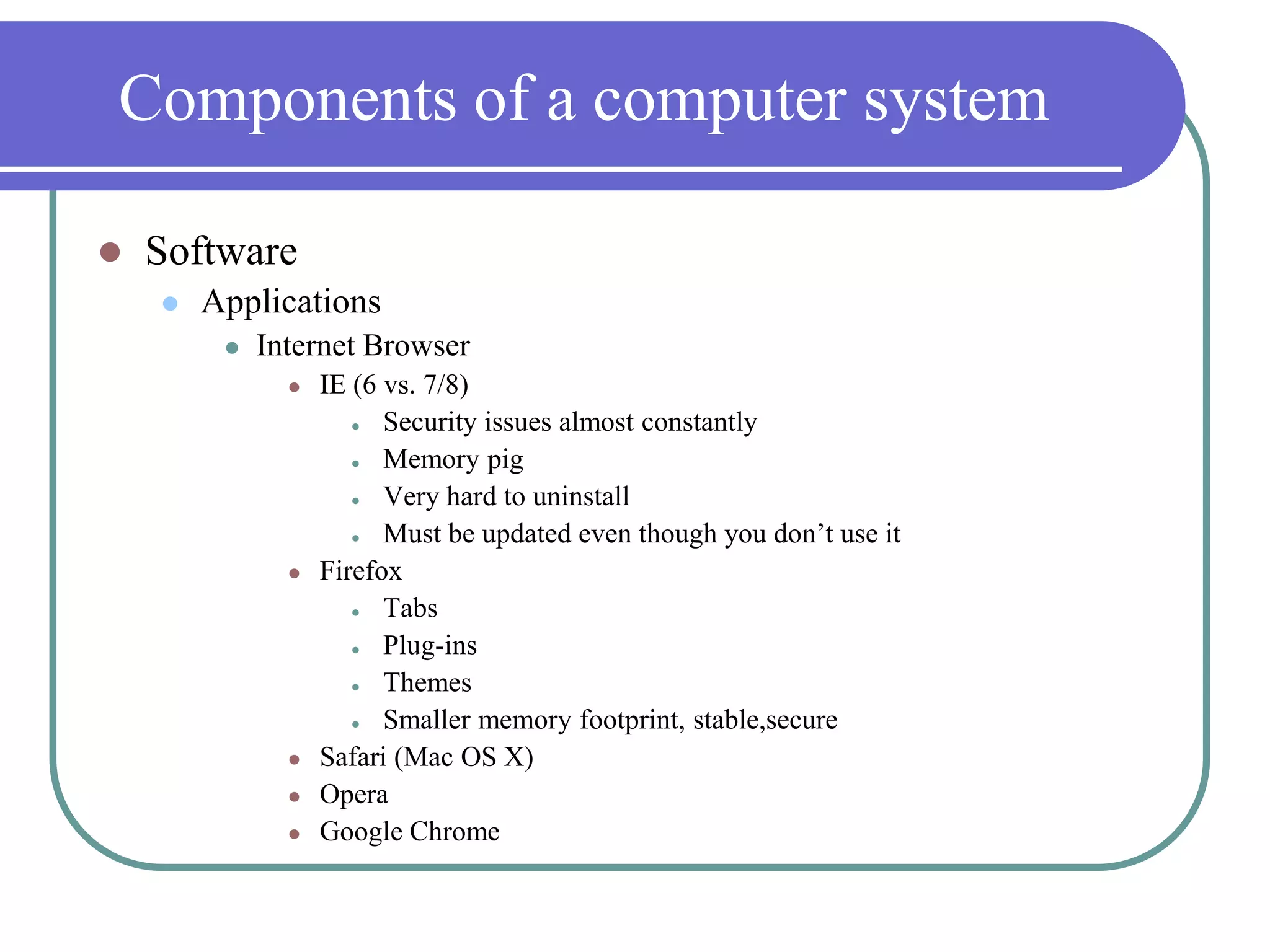 Components of a computer systemSoftwareApplicationsInternet BrowserIE (6 vs. 7/8)Security issues almost constantlyMemory pigVery hard to uninstallMust be updated even though you don’t use itFirefoxTabsPlug-insThemesSmaller memory footprint, stable,secureSafari (Mac OS X)OperaGoogle Chrome