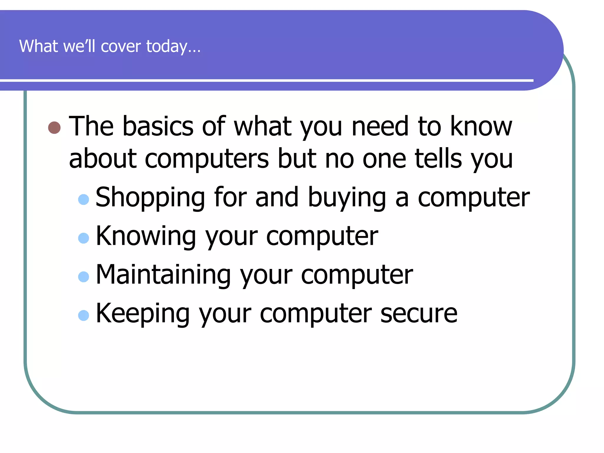 What we’ll cover today…The basics of what you need to know about computers but no one tells youShopping for and buying a computerKnowing your computerMaintaining your computerKeeping your computer secure