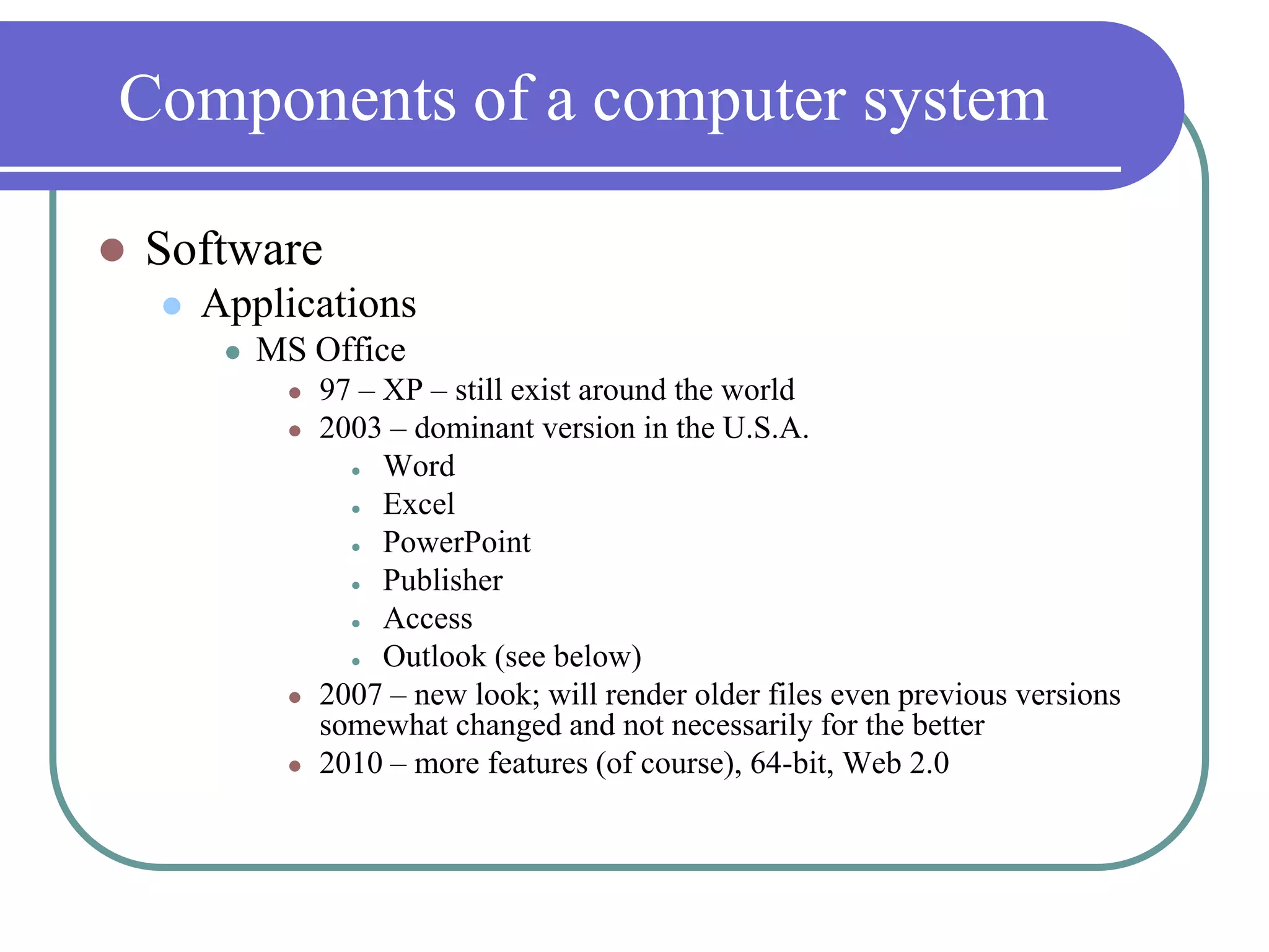 Components of a computer systemSoftwareApplicationsMS Office97 – XP – still exist around the world2003 – dominant version in the U.S.A.WordExcelPowerPointPublisherAccessOutlook (see below)2007 – new look; will render older files even previous versions somewhat changed and not necessarily for the better2010 – more features (of course), 64-bit, Web 2.0